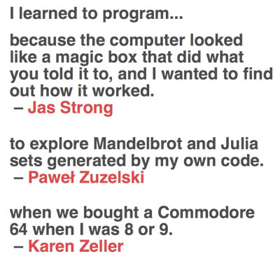 «Porque el ordenador me parecía una caja mágica que hacía lo que le decía, y quería saber cómo funcionaba» / «para explorar los conjuntos de Mandelbrot y Julia generados por mi propio código» / «cuando compramos un Commodore 64 cuando tenía 8 o 9 años»